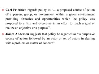  Carl Friedrich regards policy as “….a proposed course of action
of a person, group, or government within a given environment
providing obstacles and opportunities which the policy was
proposed to utilize and overcome in an effort to reach a goal or
realize an objective or a purpose”.
 James Anderson suggests that policy be regarded as “ a purposive
course of action followed by an actor or set of actors in dealing
with a problem or matter of concern”.
 