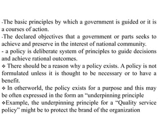 -The basic principles by which a government is guided or it is
a courses of action.
-The declared objectives that a government or parts seeks to
achieve and preserve in the interest of national community.
- a policy is deliberate system of principles to guide decisions
and achieve rational outcomes.
 There should be a reason why a policy exists. A policy is not
formulated unless it is thought to be necessary or to have a
benefit.
 In otherworld, the policy exists for a purpose and this may
be often expressed in the form an “underpinning principle
Example, the underpinning principle for a “Quality service
policy” might be to protect the brand of the organization
 