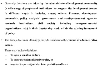 • Generally decisions are taken by the administrators/development community
(a wide range of people and institutions that support the development process
in different ways). It includes, among others: Planners, development
economists, policy analysts', government and semi-government agencies,
research institutions, civil society including non-governmental
organizations…etc) in their day-to- day work within the existing framework
of policy.
• The Policy decisions ultimately provide direction to the courses of administrative
action.
These may include decisions
– To issue executive orders,
– To announce administrative rules, or
– to make important judicial interpretations of laws.
 