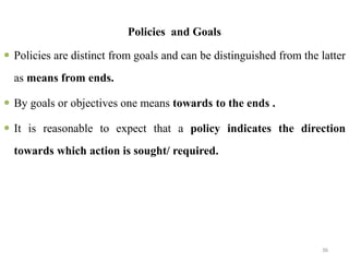 Policies and Goals
 Policies are distinct from goals and can be distinguished from the latter
as means from ends.
 By goals or objectives one means towards to the ends .
 It is reasonable to expect that a policy indicates the direction
towards which action is sought/ required.
36
 
