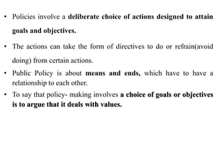 • Policies involve a deliberate choice of actions designed to attain
goals and objectives.
• The actions can take the form of directives to do or refrain(avoid
doing) from certain actions.
• Public Policy is about means and ends, which have to have a
relationship to each other.
• To say that policy- making involves a choice of goals or objectives
is to argue that it deals with values.
 