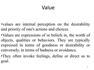Value
•values are internal perception on the desirability
and priority of one's actions and choices.
•Values are expressions of or beliefs in, the worth of
objects, qualities or behaviors. They are typically
expressed in terms of goodness or desirability or
conversely, in terms of badness or avoidance.
•They often invoke feelings, define or direct us to
goal.
39
 