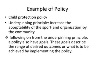 Example of Policy
• Child protection policy
• Underpinning principle: Increase the
acceptability of the sport(and organization)by
the community.
 following on from the underpinning principle,
a policy also have goals. These goals describe
the range of desired outcomes or what is to be
achieved by implementing the policy.
 
