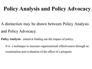Policy Analysis and Policy Advocacy
A distinction may be drawn between Policy Analysis
and Policy Advocacy.
Policy Analysis: aimed at finding out the impact of policy.
It is a technique to measure organizational effectiveness through an
examination and evaluation of the effect of a program.
 