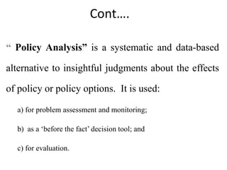 Cont….
“ Policy Analysis” is a systematic and data-based
alternative to insightful judgments about the effects
of policy or policy options. It is used:
a) for problem assessment and monitoring;
b) as a ‘before the fact’ decision tool; and
c) for evaluation.
 