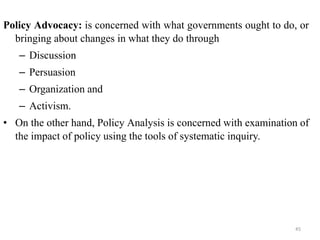 Policy Advocacy: is concerned with what governments ought to do, or
bringing about changes in what they do through
– Discussion
– Persuasion
– Organization and
– Activism.
• On the other hand, Policy Analysis is concerned with examination of
the impact of policy using the tools of systematic inquiry.
45
 