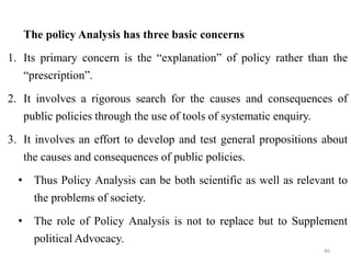 The policy Analysis has three basic concerns
1. Its primary concern is the “explanation” of policy rather than the
“prescription”.
2. It involves a rigorous search for the causes and consequences of
public policies through the use of tools of systematic enquiry.
3. It involves an effort to develop and test general propositions about
the causes and consequences of public policies.
• Thus Policy Analysis can be both scientific as well as relevant to
the problems of society.
• The role of Policy Analysis is not to replace but to Supplement
political Advocacy.
46
 