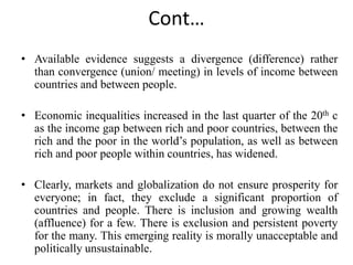 Cont…
• Available evidence suggests a divergence (difference) rather
than convergence (union/ meeting) in levels of income between
countries and between people.
• Economic inequalities increased in the last quarter of the 20th c
as the income gap between rich and poor countries, between the
rich and the poor in the world’s population, as well as between
rich and poor people within countries, has widened.
• Clearly, markets and globalization do not ensure prosperity for
everyone; in fact, they exclude a significant proportion of
countries and people. There is inclusion and growing wealth
(affluence) for a few. There is exclusion and persistent poverty
for the many. This emerging reality is morally unacceptable and
politically unsustainable.
 
