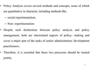 • Policy Analysis covers several methods and concepts, some of which
are quantitative in character, including methods like
– social experimentation,
– Non- experimentation
• Despite such distinctions between policy analysis and policy
management, both are interrelated aspects of policy- making and
cover a major part of the tasks of senior administrators/ development
practitioners..
• Therefore, it is essential that these two processes should be treated
jointly.
49
 