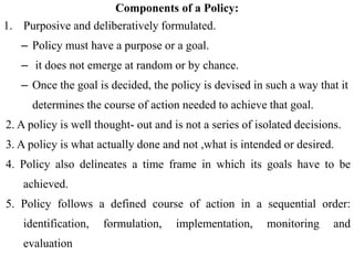 Components of a Policy:
1. Purposive and deliberatively formulated.
– Policy must have a purpose or a goal.
– it does not emerge at random or by chance.
– Once the goal is decided, the policy is devised in such a way that it
determines the course of action needed to achieve that goal.
2. A policy is well thought- out and is not a series of isolated decisions.
3. A policy is what actually done and not ,what is intended or desired.
4. Policy also delineates a time frame in which its goals have to be
achieved.
5. Policy follows a defined course of action in a sequential order:
identification, formulation, implementation, monitoring and
evaluation
 