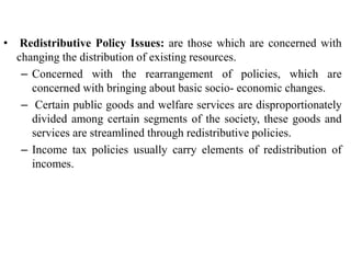 • Redistributive Policy Issues: are those which are concerned with
changing the distribution of existing resources.
– Concerned with the rearrangement of policies, which are
concerned with bringing about basic socio- economic changes.
– Certain public goods and welfare services are disproportionately
divided among certain segments of the society, these goods and
services are streamlined through redistributive policies.
– Income tax policies usually carry elements of redistribution of
incomes.
 