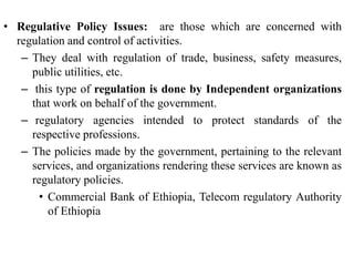 • Regulative Policy Issues: are those which are concerned with
regulation and control of activities.
– They deal with regulation of trade, business, safety measures,
public utilities, etc.
– this type of regulation is done by Independent organizations
that work on behalf of the government.
– regulatory agencies intended to protect standards of the
respective professions.
– The policies made by the government, pertaining to the relevant
services, and organizations rendering these services are known as
regulatory policies.
• Commercial Bank of Ethiopia, Telecom regulatory Authority
of Ethiopia
 
