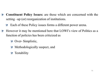 56
 Constituent Policy Issues: are those which are concerned with the
setting –up (or) reorganization of institutions.
 Each of these Policy issues forms a different power arena.
 However it may be mentioned here that LOWI’s view of Politics as a
function of policies has been criticized as
 Over- Simplistic,
 Methodologically suspect, and
 Testability
 