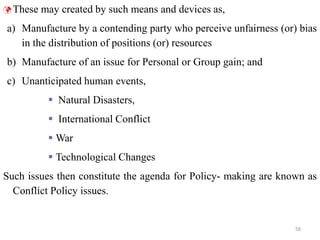 58
 These may created by such means and devices as,
a) Manufacture by a contending party who perceive unfairness (or) bias
in the distribution of positions (or) resources
b) Manufacture of an issue for Personal or Group gain; and
c) Unanticipated human events,
 Natural Disasters,
 International Conflict
 War
 Technological Changes
Such issues then constitute the agenda for Policy- making are known as
Conflict Policy issues.
 