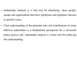 • Stakeholder Analysis is a vital tool for identifying those people,
groups and organizations that have significant and legitimate interests
in specific issues.
• Clear understanding of the potential roles and contributions of many
different stakeholders is a fundamental prerequisite for a successful
policy process and stakeholder analysis is a basic tool for achieving
this understanding.
 