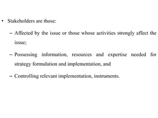 • Stakeholders are those:
– Affected by the issue or those whose activities strongly affect the
issue;
– Possessing information, resources and expertise needed for
strategy formulation and implementation, and
– Controlling relevant implementation, instruments.
 