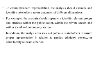 • To ensure balanced representation, the analysis should examine and
identify stakeholders across a number of different dimensions.
• For example, the analysis should separately identify relevant groups
and interests within the public sector, within the private sector, and
within social and community sectors.
• In addition, the analysis can seek out potential stakeholders to ensure
proper representation in relation to gender, ethnicity, poverty, or
other locally relevant criterion.
 