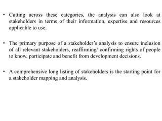 • Cutting across these categories, the analysis can also look at
stakeholders in terms of their information, expertise and resources
applicable to use.
• The primary purpose of a stakeholder’s analysis to ensure inclusion
of all relevant stakeholders, reaffirming/ confirming rights of people
to know, participate and benefit from development decisions.
• A comprehensive long listing of stakeholders is the starting point for
a stakeholder mapping and analysis.
 