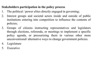 Stakeholders participation in the policy process
1. The political / power elites directly engaged in governing;
2. Interest groups and societal actors inside and outside of public
institutions entering into competition to influence the contents of
policies;
3. Groups of citizens instructing representatives and legislators
through elections, referenda, or meetings to implement a specific
policy agenda, or pressurizing them in various other more
unconventional/ alternative ways to change government policies.
4. Legislature
5. Executive
 