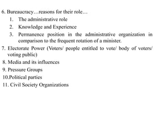 6. Bureaucracy…reasons for their role…
1. The administrative role
2. Knowledge and Experience
3. Permanence position in the administrative organization in
comparison to the frequent rotation of a minister.
7. Electorate Power (Voters/ people entitled to vote/ body of voters/
voting public)
8. Media and its influences
9. Pressure Groups
10.Political parties
11. Civil Society Organizations
 