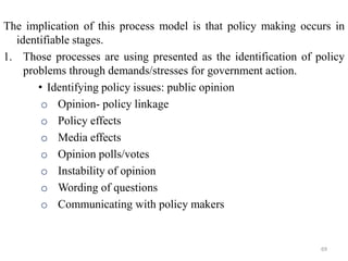 The implication of this process model is that policy making occurs in
identifiable stages.
1. Those processes are using presented as the identification of policy
problems through demands/stresses for government action.
• Identifying policy issues: public opinion
o Opinion- policy linkage
o Policy effects
o Media effects
o Opinion polls/votes
o Instability of opinion
o Wording of questions
o Communicating with policy makers
69
 