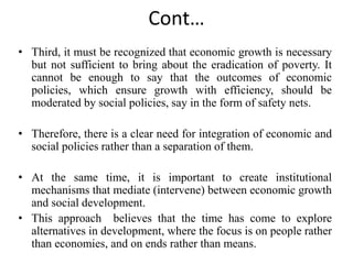 Cont…
• Third, it must be recognized that economic growth is necessary
but not sufficient to bring about the eradication of poverty. It
cannot be enough to say that the outcomes of economic
policies, which ensure growth with efficiency, should be
moderated by social policies, say in the form of safety nets.
• Therefore, there is a clear need for integration of economic and
social policies rather than a separation of them.
• At the same time, it is important to create institutional
mechanisms that mediate (intervene) between economic growth
and social development.
• This approach believes that the time has come to explore
alternatives in development, where the focus is on people rather
than economies, and on ends rather than means.
 