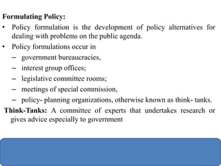 Formulating Policy:
• Policy formulation is the development of policy alternatives for
dealing with problems on the public agenda.
• Policy formulations occur in
– government bureaucracies,
– interest group offices;
– legislative committee rooms;
– meetings of special commission,
– policy- planning organizations, otherwise known as think- tanks.
Think-Tanks: A committee of experts that undertakes research or
gives advice especially to government
71
 