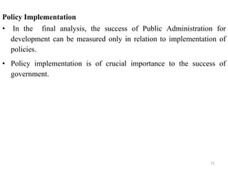 Policy Implementation
• In the final analysis, the success of Public Administration for
development can be measured only in relation to implementation of
policies.
• Policy implementation is of crucial importance to the success of
government.
73
 