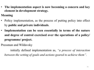 • The implementation aspect is now becoming a concern and key
element in development strategy.
Meaning
• Policy implementation, as the process of putting policy into effect
by public and private individuals.
• Implementation can be seen essentially in terms of the nature
and degree of control exercised over the operations of a policy/
programme/ project.
Pressman and Wildavsky
initially defined implementation as, “a process of interaction
between the setting of goals and actions geared to achieve them”.
74
 