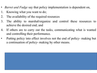 • Barret and Fudge say that policy implementation is dependent on,
1. Knowing what you want to do;
2. The availability of the required resources
3. The ability to marshal/organize and control these resources to
achieve the desired end; and
4. If others are to carry out the tasks, communicating what is wanted
and controlling their performance.
• Putting policy into effect involves not the end of policy- making but
a continuation of policy- making by other means.
76
 