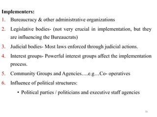 Implementers:
1. Bureaucracy & other administrative organizations
2. Legislative bodies- (not very crucial in implementation, but they
are influencing the Bureaucrats)
3. Judicial bodies- Most laws enforced through judicial actions.
4. Interest groups- Powerful interest groups affect the implementation
process.
5. Community Groups and Agencies….e.g…Co- operatives
6. Influence of political structures:
• Political parties / politicians and executive staff agencies
78
 