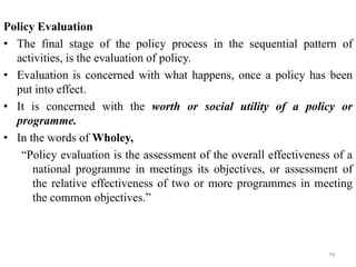 Policy Evaluation
• The final stage of the policy process in the sequential pattern of
activities, is the evaluation of policy.
• Evaluation is concerned with what happens, once a policy has been
put into effect.
• It is concerned with the worth or social utility of a policy or
programme.
• In the words of Wholey,
“Policy evaluation is the assessment of the overall effectiveness of a
national programme in meetings its objectives, or assessment of
the relative effectiveness of two or more programmes in meeting
the common objectives.”
79
 