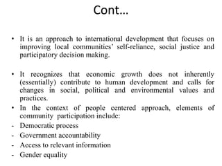 Cont…
• It is an approach to international development that focuses on
improving local communities’ self-reliance, social justice and
participatory decision making.
• It recognizes that economic growth does not inherently
(essentially) contribute to human development and calls for
changes in social, political and environmental values and
practices.
• In the context of people centered approach, elements of
community participation include:
- Democratic process
- Government accountability
- Access to relevant information
- Gender equality
 