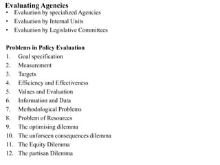 Evaluating Agencies
• Evaluation by specialized Agencies
• Evaluation by Internal Units
• Evaluation by Legislative Committees
Problems in Policy Evaluation
1. Goal specification
2. Measurement
3. Targets
4. Efficiency and Effectiveness
5. Values and Evaluation
6. Information and Data
7. Methodological Problems
8. Problem of Resources
9. The optimising dilemma
10. The unforseen consequences dilemma
11. The Equity Dilemma
12. The partisan Dilemma
 