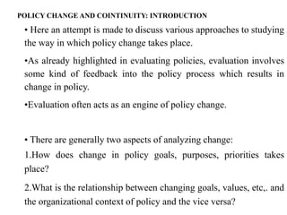 • Here an attempt is made to discuss various approaches to studying
the way in which policy change takes place.
•As already highlighted in evaluating policies, evaluation involves
some kind of feedback into the policy process which results in
change in policy.
•Evaluation often acts as an engine of policy change.
• There are generally two aspects of analyzing change:
1.How does change in policy goals, purposes, priorities takes
place?
2.What is the relationship between changing goals, values, etc,. and
the organizational context of policy and the vice versa?
POLICY CHANGE AND COINTINUITY: INTRODUCTION
 