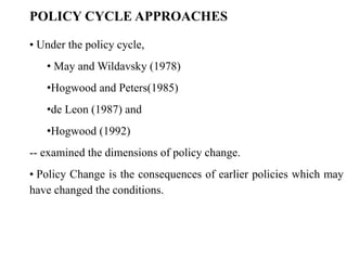 • Under the policy cycle,
• May and Wildavsky (1978)
•Hogwood and Peters(1985)
•de Leon (1987) and
•Hogwood (1992)
-- examined the dimensions of policy change.
• Policy Change is the consequences of earlier policies which may
have changed the conditions.
POLICY CYCLE APPROACHES
 