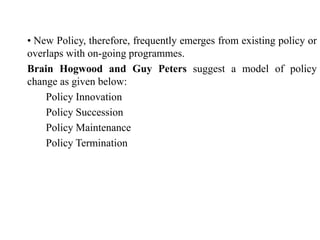 • New Policy, therefore, frequently emerges from existing policy or
overlaps with on-going programmes.
Brain Hogwood and Guy Peters suggest a model of policy
change as given below:
Policy Innovation
Policy Succession
Policy Maintenance
Policy Termination
 