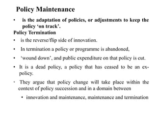 • is the adaptation of policies, or adjustments to keep the
policy ‘on track’.
Policy Termination
• is the reverse/flip side of innovation.
• In termination a policy or programme is abandoned,
• ‘wound down’, and public expenditure on that policy is cut.
• It is a dead policy, a policy that has ceased to be an ex-
policy.
• They argue that policy change will take place within the
context of policy succession and in a domain between
• innovation and maintenance, maintenance and termination
Policy Maintenance
 