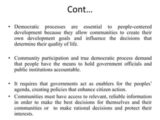Cont…
• Democratic processes are essential to people-centered
development because they allow communities to create their
own development goals and influence the decisions that
determine their quality of life.
• Community participation and true democratic process demand
that people have the means to hold government officials and
public institutions accountable.
• It requires that governments act as enablers for the peoples’
agenda, creating policies that enhance citizen action.
• Communities must have access to relevant, reliable information
in order to make the best decisions for themselves and their
communities or to make rational decisions and protect their
interests.
 