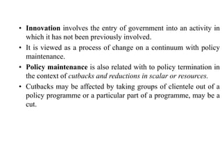 • Innovation involves the entry of government into an activity in
which it has not been previously involved.
• It is viewed as a process of change on a continuum with policy
maintenance.
• Policy maintenance is also related with to policy termination in
the context of cutbacks and reductions in scalar or resources.
• Cutbacks may be affected by taking groups of clientele out of a
policy programme or a particular part of a programme, may be a
cut.
 
