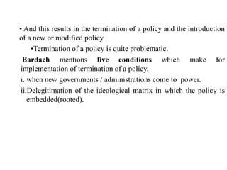 • And this results in the termination of a policy and the introduction
of a new or modified policy.
•Termination of a policy is quite problematic.
Bardach mentions five conditions which make for
implementation of termination of a policy.
i. when new governments / administrations come to power.
ii.Delegitimation of the ideological matrix in which the policy is
embedded(rooted).
 