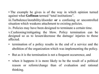• The example he gives is of the way in which opinion turned
against what Goffman termed “total institutions”.
iii.Turbulence/instability/disorder or a confusing or uncontrolled
situation which weakens attachment to existing policies.
iv. Policies may have been designed to terminate a certain time.
v.Cushioning/mitigating the blow. Policy termination can be
designed so as to lessen/decrease the damage/ injuries to those
affected.
• termination of a policy results in the end of a service and the
abolition of the organization which was implementing the policy.
• But as it is the termination is not a frequent occurrence, and
• when it happens it is more likely to be the result of a political
reason or reform/change than of evaluation and rational
thinking.
 