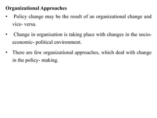 Organizational Approaches
• Policy change may be the result of an organizational change and
vice- versa.
• Change in organisation is taking place with changes in the socio-
economic- political environment.
• There are few organizational approaches, which deal with change
in the policy- making.
 