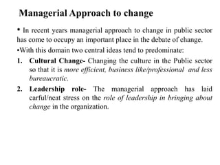 • In recent years managerial approach to change in public sector
has come to occupy an important place in the debate of change.
•With this domain two central ideas tend to predominate:
1. Cultural Change- Changing the culture in the Public sector
so that it is more efficient, business like/professional and less
bureaucratic.
2. Leadership role- The managerial approach has laid
carful/neat stress on the role of leadership in bringing about
change in the organization.
Managerial Approach to change
 