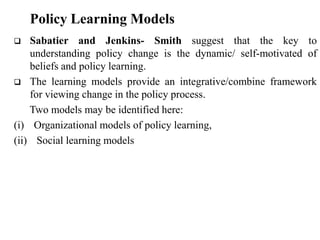  Sabatier and Jenkins- Smith suggest that the key to
understanding policy change is the dynamic/ self-motivated of
beliefs and policy learning.
 The learning models provide an integrative/combine framework
for viewing change in the policy process.
Two models may be identified here:
(i) Organizational models of policy learning,
(ii) Social learning models
Policy Learning Models
 