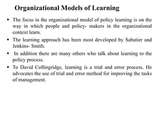  The focus in the organizational model of policy learning is on the
way in which people and policy- makers in the organizational
context learn.
 The learning approach has been most developed by Sabatier and
Jenkins- Smith.
 In addition there are many others who talk about learning to the
policy process.
 To David Collingridge, learning is a trial and error process. He
advocates the use of trial and error method for improving the tasks
of management.
Organizational Models of Learning
 