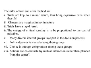 The rules of trial and error method are:
i. Trials are kept to a minor nature, thus bring expensive even when
they fail
ii. Changes are marginal/minor in nature
iii.Trials have a rapid result.
iv.The energy of critical scrutiny is to be proportional to the cost of
mistakes.
v. Many diverse interest groups take part in the decision process;
vi. Political power is shared among these groups
vii. Choice is through compromise among these groups
viii. Actions are co-ordinate by mutual interaction rather than planned
from the center”.
 