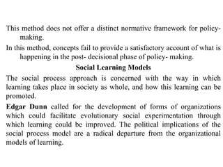 This method does not offer a distinct normative framework for policy-
making.
In this method, concepts fail to provide a satisfactory account of what is
happening in the post- decisional phase of policy- making.
Social Learning Models
The social process approach is concerned with the way in which
learning takes place in society as whole, and how this learning can be
promoted.
Edgar Dunn called for the development of forms of organizations
which could facilitate evolutionary social experimentation through
which learning could be improved. The political implications of the
social process model are a radical departure from the organizational
models of learning.
 