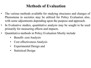 Methods of Evaluation
• The various methods available for studying structures and changes of
Phenomena in societies may be utilized for Policy Evaluation also,
with some adjustments depending upon the purpose and approach.
• In Evaluative studies, quantitative analysis may be sought to be used
primarily for measuring effects and impacts.
• Quantitative methods in Policy Evaluation Mostly include
• Benefit- cost Analysis
• Cost effectiveness Analysis
• Experimental Design and
• Statistical Design
 