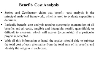 Benefit- Cost Analysis
• Stokey and Zeckhauser claim that benefit- cost analysis is the
principal analytical framework, which is used to evaluate expenditure
decisions.
• Basically benefit- cost analysis requires systematic enumeration of all
benefits and all costs, tangible and intangible, readily quantifiable or
difficult to measure, which will accrue (accumulate) if a particular
project is accepted.
• With all this information at hand, the analyst should able to subtract
the total cost of each alternative from the total sum of its benefits and
identify the net gain in each case.
 